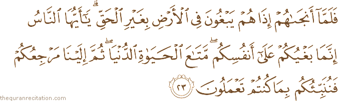 فَلَمَّا أَنْجَاهُمْ إِذَا هُمْ يَبْغُونَ فِي الْأَرْضِ بِغَيْرِ الْحَقِّ ۗ يَا أَيُّهَا النَّاسُ إِنَّمَا بَغْيُكُمْ عَلَىٰ أَنْفُسِكُمْ ۖ مَتَاعَ الْحَيَاةِ الدُّنْيَا ۖ ثُمَّ إِلَيْنَا مَرْجِعُكُمْ فَنُنَبِّئُكُمْ بِمَا كُنْتُمْ تَعْمَلُونَ