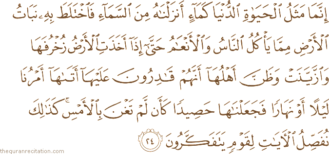 إِنَّمَا مَثَلُ الْحَيَاةِ الدُّنْيَا كَمَاءٍ أَنْزَلْنَاهُ مِنَ السَّمَاءِ فَاخْتَلَطَ بِهِ نَبَاتُ الْأَرْضِ مِمَّا يَأْكُلُ النَّاسُ وَالْأَنْعَامُ حَتَّىٰ إِذَا أَخَذَتِ الْأَرْضُ زُخْرُفَهَا وَازَّيَّنَتْ وَظَنَّ أَهْلُهَا أَنَّهُمْ قَادِرُونَ عَلَيْهَا أَتَاهَا أَمْرُنَا لَيْلًا أَوْ نَهَارًا فَجَعَلْنَاهَا حَصِيدًا كَأَنْ لَمْ تَغْنَ بِالْأَمْسِ ۚ كَذَٰلِكَ نُفَصِّلُ الْآيَاتِ لِقَوْمٍ يَتَفَكَّرُونَ