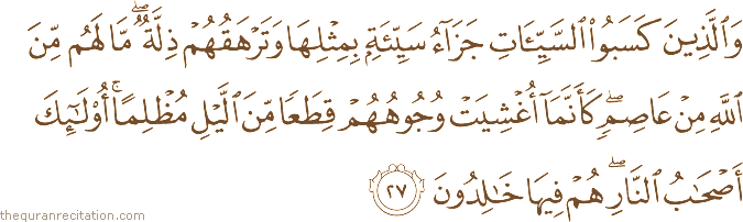 وَالَّذِينَ كَسَبُوا السَّيِّئَاتِ جَزَاءُ سَيِّئَةٍ بِمِثْلِهَا وَتَرْهَقُهُمْ ذِلَّةٌ ۖ مَا لَهُمْ مِنَ اللَّهِ مِنْ عَاصِمٍ ۖ كَأَنَّمَا أُغْشِيَتْ وُجُوهُهُمْ قِطَعًا مِنَ اللَّيْلِ مُظْلِمًا ۚ أُولَٰئِكَ أَصْحَابُ النَّارِ ۖ هُمْ فِيهَا خَالِدُونَ