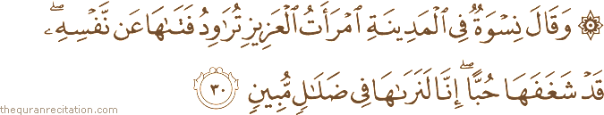 وَقَالَ نِسْوَةٌ فِي الْمَدِينَةِ امْرَأَتُ الْعَزِيزِ تُرَاوِدُ فَتَاهَا عَنْ نَفْسِهِ ۖ قَدْ شَغَفَهَا حُبًّا ۖ إِنَّا لَنَرَاهَا فِي ضَلَالٍ مُبِينٍ