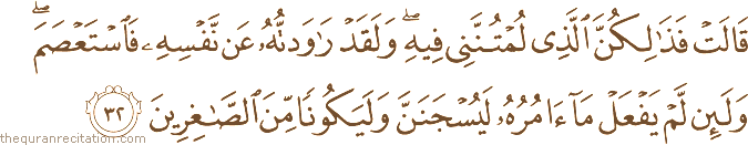 قَالَتْ فَذَٰلِكُنَّ الَّذِي لُمْتُنَّنِي فِيهِ ۖ وَلَقَدْ رَاوَدْتُهُ عَنْ نَفْسِهِ فَاسْتَعْصَمَ ۖ وَلَئِنْ لَمْ يَفْعَلْ مَا آمُرُهُ لَيُسْجَنَنَّ وَلَيَكُونًا مِنَ الصَّاغِرِينَ