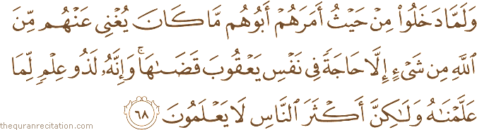 وَلَمَّا دَخَلُوا مِنْ حَيْثُ أَمَرَهُمْ أَبُوهُمْ مَا كَانَ يُغْنِي عَنْهُمْ مِنَ اللَّهِ مِنْ شَيْءٍ إِلَّا حَاجَةً فِي نَفْسِ يَعْقُوبَ قَضَاهَا ۚ وَإِنَّهُ لَذُو عِلْمٍ لِمَا عَلَّمْنَاهُ وَلَٰكِنَّ أَكْثَرَ النَّاسِ لَا يَعْلَمُونَ