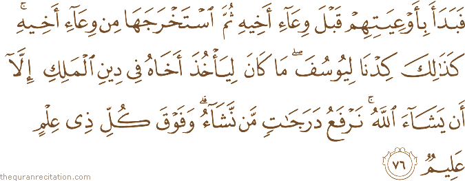 فَبَدَأَ بِأَوْعِيَتِهِمْ قَبْلَ وِعَاءِ أَخِيهِ ثُمَّ اسْتَخْرَجَهَا مِنْ وِعَاءِ أَخِيهِ ۚ كَذَٰلِكَ كِدْنَا لِيُوسُفَ ۖ مَا كَانَ لِيَأْخُذَ أَخَاهُ فِي دِينِ الْمَلِكِ إِلَّا أَنْ يَشَاءَ اللَّهُ ۚ نَرْفَعُ دَرَجَاتٍ مَنْ نَشَاءُ ۗ وَفَوْقَ كُلِّ ذِي عِلْمٍ عَلِيمٌ