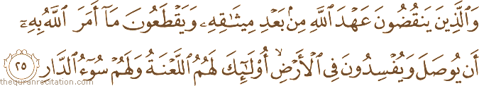 وَالَّذِينَ يَنْقُضُونَ عَهْدَ اللَّهِ مِنْ بَعْدِ مِيثَاقِهِ وَيَقْطَعُونَ مَا أَمَرَ اللَّهُ بِهِ أَنْ يُوصَلَ وَيُفْسِدُونَ فِي الْأَرْضِ ۙ أُولَٰئِكَ لَهُمُ اللَّعْنَةُ وَلَهُمْ سُوءُ الدَّارِ