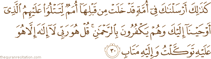 كَذَٰلِكَ أَرْسَلْنَاكَ فِي أُمَّةٍ قَدْ خَلَتْ مِنْ قَبْلِهَا أُمَمٌ لِتَتْلُوَ عَلَيْهِمُ الَّذِي أَوْحَيْنَا إِلَيْكَ وَهُمْ يَكْفُرُونَ بِالرَّحْمَٰنِ ۚ قُلْ هُوَ رَبِّي لَا إِلَٰهَ إِلَّا هُوَ عَلَيْهِ تَوَكَّلْتُ وَإِلَيْهِ مَتَابِ