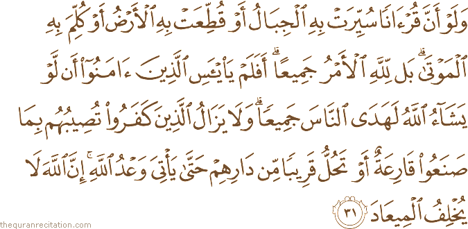 وَلَوْ أَنَّ قُرْآنًا سُيِّرَتْ بِهِ الْجِبَالُ أَوْ قُطِّعَتْ بِهِ الْأَرْضُ أَوْ كُلِّمَ بِهِ الْمَوْتَىٰ ۗ بَلْ لِلَّهِ الْأَمْرُ جَمِيعًا ۗ أَفَلَمْ يَيْأَسِ الَّذِينَ آمَنُوا أَنْ لَوْ يَشَاءُ اللَّهُ لَهَدَى النَّاسَ جَمِيعًا ۗ وَلَا يَزَالُ الَّذِينَ كَفَرُوا تُصِيبُهُمْ بِمَا صَنَعُوا قَارِعَةٌ أَوْ تَحُلُّ قَرِيبًا مِنْ دَارِهِمْ حَتَّىٰ يَأْتِيَ وَعْدُ اللَّهِ ۚ إِنَّ اللَّهَ لَا يُخْلِفُ الْمِيعَادَ