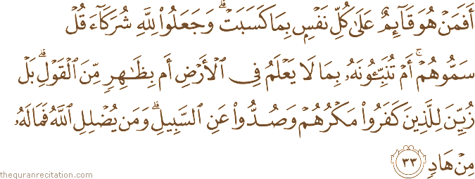 أَفَمَنْ هُوَ قَائِمٌ عَلَىٰ كُلِّ نَفْسٍ بِمَا كَسَبَتْ ۗ وَجَعَلُوا لِلَّهِ شُرَكَاءَ قُلْ سَمُّوهُمْ ۚ أَمْ تُنَبِّئُونَهُ بِمَا لَا يَعْلَمُ فِي الْأَرْضِ أَمْ بِظَاهِرٍ مِنَ الْقَوْلِ ۗ بَلْ زُيِّنَ لِلَّذِينَ كَفَرُوا مَكْرُهُمْ وَصُدُّوا عَنِ السَّبِيلِ ۗ وَمَنْ يُضْلِلِ اللَّهُ فَمَا لَهُ مِنْ هَادٍ