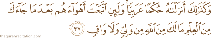 وَكَذَٰلِكَ أَنْزَلْنَاهُ حُكْمًا عَرَبِيًّا ۚ وَلَئِنِ اتَّبَعْتَ أَهْوَاءَهُمْ بَعْدَمَا جَاءَكَ مِنَ الْعِلْمِ مَا لَكَ مِنَ اللَّهِ مِنْ وَلِيٍّ وَلَا وَاقٍ