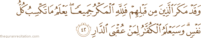 وَقَدْ مَكَرَ الَّذِينَ مِنْ قَبْلِهِمْ فَلِلَّهِ الْمَكْرُ جَمِيعًا ۖ يَعْلَمُ مَا تَكْسِبُ كُلُّ نَفْسٍ ۗ وَسَيَعْلَمُ الْكُفَّارُ لِمَنْ عُقْبَى الدَّارِ