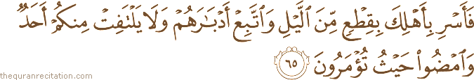 فَأَسْرِ بِأَهْلِكَ بِقِطْعٍ مِنَ اللَّيْلِ وَاتَّبِعْ أَدْبَارَهُمْ وَلَا يَلْتَفِتْ مِنْكُمْ أَحَدٌ وَامْضُوا حَيْثُ تُؤْمَرُونَ