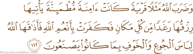 وَضَرَبَ اللَّهُ مَثَلًا قَرْيَةً كَانَتْ آمِنَةً مُطْمَئِنَّةً يَأْتِيهَا رِزْقُهَا رَغَدًا مِنْ كُلِّ مَكَانٍ فَكَفَرَتْ بِأَنْعُمِ اللَّهِ فَأَذَاقَهَا اللَّهُ لِبَاسَ الْجُوعِ وَالْخَوْفِ بِمَا كَانُوا يَصْنَعُونَ