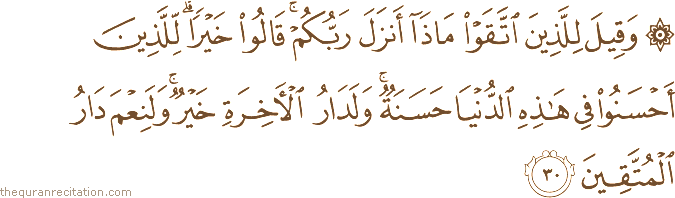 وَقِيلَ لِلَّذِينَ اتَّقَوْا مَاذَا أَنْزَلَ رَبُّكُمْ ۚ قَالُوا خَيْرًا ۗ لِلَّذِينَ أَحْسَنُوا فِي هَٰذِهِ الدُّنْيَا حَسَنَةٌ ۚ وَلَدَارُ الْآخِرَةِ خَيْرٌ ۚ وَلَنِعْمَ دَارُ الْمُتَّقِينَ