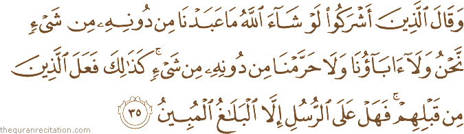 وَقَالَ الَّذِينَ أَشْرَكُوا لَوْ شَاءَ اللَّهُ مَا عَبَدْنَا مِنْ دُونِهِ مِنْ شَيْءٍ نَحْنُ وَلَا آبَاؤُنَا وَلَا حَرَّمْنَا مِنْ دُونِهِ مِنْ شَيْءٍ ۚ كَذَٰلِكَ فَعَلَ الَّذِينَ مِنْ قَبْلِهِمْ ۚ فَهَلْ عَلَى الرُّسُلِ إِلَّا الْبَلَاغُ الْمُبِينُ