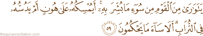 يَتَوَارَىٰ مِنَ الْقَوْمِ مِنْ سُوءِ مَا بُشِّرَ بِهِ ۚ أَيُمْسِكُهُ عَلَىٰ هُونٍ أَمْ يَدُسُّهُ فِي التُّرَابِ ۗ أَلَا سَاءَ مَا يَحْكُمُونَ