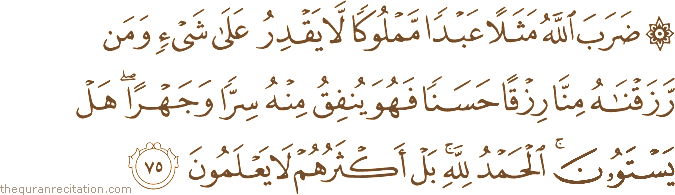ضَرَبَ اللَّهُ مَثَلًا عَبْدًا مَمْلُوكًا لَا يَقْدِرُ عَلَىٰ شَيْءٍ وَمَنْ رَزَقْنَاهُ مِنَّا رِزْقًا حَسَنًا فَهُوَ يُنْفِقُ مِنْهُ سِرًّا وَجَهْرًا ۖ هَلْ يَسْتَوُونَ ۚ الْحَمْدُ لِلَّهِ ۚ بَلْ أَكْثَرُهُمْ لَا يَعْلَمُونَ