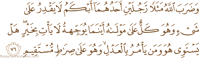 وَضَرَبَ اللَّهُ مَثَلًا رَجُلَيْنِ أَحَدُهُمَا أَبْكَمُ لَا يَقْدِرُ عَلَىٰ شَيْءٍ وَهُوَ كَلٌّ عَلَىٰ مَوْلَاهُ أَيْنَمَا يُوَجِّهْهُ لَا يَأْتِ بِخَيْرٍ ۖ هَلْ يَسْتَوِي هُوَ وَمَنْ يَأْمُرُ بِالْعَدْلِ ۙ وَهُوَ عَلَىٰ صِرَاطٍ مُسْتَقِيمٍ
