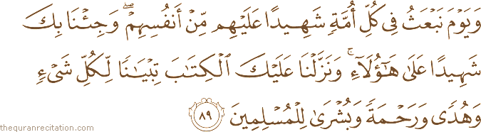 وَيَوْمَ نَبْعَثُ فِي كُلِّ أُمَّةٍ شَهِيدًا عَلَيْهِمْ مِنْ أَنْفُسِهِمْ ۖ وَجِئْنَا بِكَ شَهِيدًا عَلَىٰ هَٰؤُلَاءِ ۚ وَنَزَّلْنَا عَلَيْكَ الْكِتَابَ تِبْيَانًا لِكُلِّ شَيْءٍ وَهُدًى وَرَحْمَةً وَبُشْرَىٰ لِلْمُسْلِمِينَ