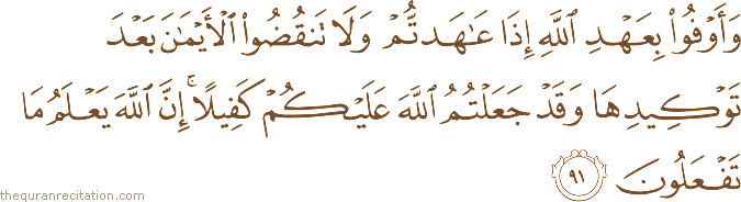 وَأَوْفُوا بِعَهْدِ اللَّهِ إِذَا عَاهَدْتُمْ وَلَا تَنْقُضُوا الْأَيْمَانَ بَعْدَ تَوْكِيدِهَا وَقَدْ جَعَلْتُمُ اللَّهَ عَلَيْكُمْ كَفِيلًا ۚ إِنَّ اللَّهَ يَعْلَمُ مَا تَفْعَلُونَ