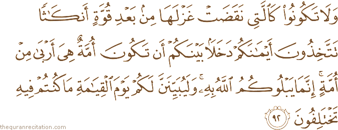 وَلَا تَكُونُوا كَالَّتِي نَقَضَتْ غَزْلَهَا مِنْ بَعْدِ قُوَّةٍ أَنْكَاثًا تَتَّخِذُونَ أَيْمَانَكُمْ دَخَلًا بَيْنَكُمْ أَنْ تَكُونَ أُمَّةٌ هِيَ أَرْبَىٰ مِنْ أُمَّةٍ ۚ إِنَّمَا يَبْلُوكُمُ اللَّهُ بِهِ ۚ وَلَيُبَيِّنَنَّ لَكُمْ يَوْمَ الْقِيَامَةِ مَا كُنْتُمْ فِيهِ تَخْتَلِفُونَ