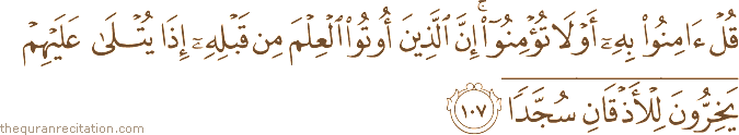 قُلْ آمِنُوا بِهِ أَوْ لَا تُؤْمِنُوا ۚ إِنَّ الَّذِينَ أُوتُوا الْعِلْمَ مِنْ قَبْلِهِ إِذَا يُتْلَىٰ عَلَيْهِمْ يَخِرُّونَ لِلْأَذْقَانِ سُجَّدًا