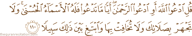 قُلِ ادْعُوا اللَّهَ أَوِ ادْعُوا الرَّحْمَٰنَ ۖ أَيًّا مَا تَدْعُوا فَلَهُ الْأَسْمَاءُ الْحُسْنَىٰ ۚ وَلَا تَجْهَرْ بِصَلَاتِكَ وَلَا تُخَافِتْ بِهَا وَابْتَغِ بَيْنَ ذَٰلِكَ سَبِيلًا