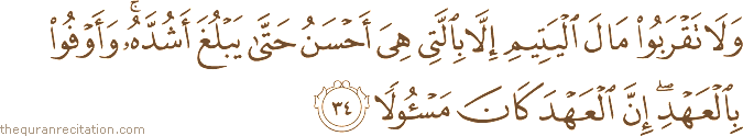 وَلَا تَقْرَبُوا مَالَ الْيَتِيمِ إِلَّا بِالَّتِي هِيَ أَحْسَنُ حَتَّىٰ يَبْلُغَ أَشُدَّهُ ۚ وَأَوْفُوا بِالْعَهْدِ ۖ إِنَّ الْعَهْدَ كَانَ مَسْئُولًا
