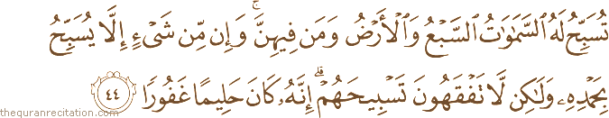 تُسَبِّحُ لَهُ السَّمَاوَاتُ السَّبْعُ وَالْأَرْضُ وَمَنْ فِيهِنَّ ۚ وَإِنْ مِنْ شَيْءٍ إِلَّا يُسَبِّحُ بِحَمْدِهِ وَلَٰكِنْ لَا تَفْقَهُونَ تَسْبِيحَهُمْ ۗ إِنَّهُ كَانَ حَلِيمًا غَفُورًا