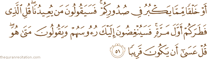 أَوْ خَلْقًا مِمَّا يَكْبُرُ فِي صُدُورِكُمْ ۚ فَسَيَقُولُونَ مَنْ يُعِيدُنَا ۖ قُلِ الَّذِي فَطَرَكُمْ أَوَّلَ مَرَّةٍ ۚ فَسَيُنْغِضُونَ إِلَيْكَ رُءُوسَهُمْ وَيَقُولُونَ مَتَىٰ هُوَ ۖ قُلْ عَسَىٰ أَنْ يَكُونَ قَرِيبًا