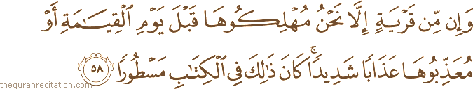 وَإِنْ مِنْ قَرْيَةٍ إِلَّا نَحْنُ مُهْلِكُوهَا قَبْلَ يَوْمِ الْقِيَامَةِ أَوْ مُعَذِّبُوهَا عَذَابًا شَدِيدًا ۚ كَانَ ذَٰلِكَ فِي الْكِتَابِ مَسْطُورًا