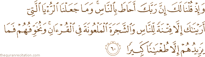 وَإِذْ قُلْنَا لَكَ إِنَّ رَبَّكَ أَحَاطَ بِالنَّاسِ ۚ وَمَا جَعَلْنَا الرُّؤْيَا الَّتِي أَرَيْنَاكَ إِلَّا فِتْنَةً لِلنَّاسِ وَالشَّجَرَةَ الْمَلْعُونَةَ فِي الْقُرْآنِ ۚ وَنُخَوِّفُهُمْ فَمَا يَزِيدُهُمْ إِلَّا طُغْيَانًا كَبِيرًا