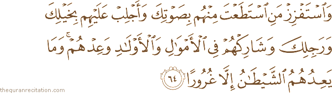 وَاسْتَفْزِزْ مَنِ اسْتَطَعْتَ مِنْهُمْ بِصَوْتِكَ وَأَجْلِبْ عَلَيْهِمْ بِخَيْلِكَ وَرَجِلِكَ وَشَارِكْهُمْ فِي الْأَمْوَالِ وَالْأَوْلَادِ وَعِدْهُمْ ۚ وَمَا يَعِدُهُمُ الشَّيْطَانُ إِلَّا غُرُورًا