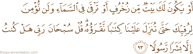 أَوْ يَكُونَ لَكَ بَيْتٌ مِنْ زُخْرُفٍ أَوْ تَرْقَىٰ فِي السَّمَاءِ وَلَنْ نُؤْمِنَ لِرُقِيِّكَ حَتَّىٰ تُنَزِّلَ عَلَيْنَا كِتَابًا نَقْرَؤُهُ ۗ قُلْ سُبْحَانَ رَبِّي هَلْ كُنْتُ إِلَّا بَشَرًا رَسُولًا