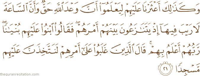 وَكَذَٰلِكَ أَعْثَرْنَا عَلَيْهِمْ لِيَعْلَمُوا أَنَّ وَعْدَ اللَّهِ حَقٌّ وَأَنَّ السَّاعَةَ لَا رَيْبَ فِيهَا إِذْ يَتَنَازَعُونَ بَيْنَهُمْ أَمْرَهُمْ ۖ فَقَالُوا ابْنُوا عَلَيْهِمْ بُنْيَانًا ۖ رَبُّهُمْ أَعْلَمُ بِهِمْ ۚ قَالَ الَّذِينَ غَلَبُوا عَلَىٰ أَمْرِهِمْ لَنَتَّخِذَنَّ عَلَيْهِمْ مَسْجِدًا