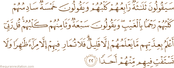 سَيَقُولُونَ ثَلَاثَةٌ رَابِعُهُمْ كَلْبُهُمْ وَيَقُولُونَ خَمْسَةٌ سَادِسُهُمْ كَلْبُهُمْ رَجْمًا بِالْغَيْبِ ۖ وَيَقُولُونَ سَبْعَةٌ وَثَامِنُهُمْ كَلْبُهُمْ ۚ قُلْ رَبِّي أَعْلَمُ بِعِدَّتِهِمْ مَا يَعْلَمُهُمْ إِلَّا قَلِيلٌ ۗ فَلَا تُمَارِ فِيهِمْ إِلَّا مِرَاءً ظَاهِرًا وَلَا تَسْتَفْتِ فِيهِمْ مِنْهُمْ أَحَدًا