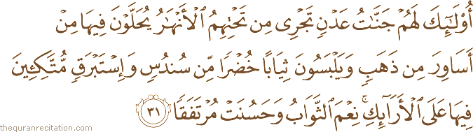 أُولَٰئِكَ لَهُمْ جَنَّاتُ عَدْنٍ تَجْرِي مِنْ تَحْتِهِمُ الْأَنْهَارُ يُحَلَّوْنَ فِيهَا مِنْ أَسَاوِرَ مِنْ ذَهَبٍ وَيَلْبَسُونَ ثِيَابًا خُضْرًا مِنْ سُنْدُسٍ وَإِسْتَبْرَقٍ مُتَّكِئِينَ فِيهَا عَلَى الْأَرَائِكِ ۚ نِعْمَ الثَّوَابُ وَحَسُنَتْ مُرْتَفَقًا