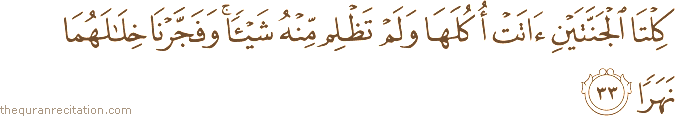 كِلْتَا الْجَنَّتَيْنِ آتَتْ أُكُلَهَا وَلَمْ تَظْلِمْ مِنْهُ شَيْئًا ۚ وَفَجَّرْنَا خِلَالَهُمَا نَهَرًا