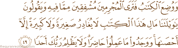وَوُضِعَ الْكِتَابُ فَتَرَى الْمُجْرِمِينَ مُشْفِقِينَ مِمَّا فِيهِ وَيَقُولُونَ يَا وَيْلَتَنَا مَالِ هَٰذَا الْكِتَابِ لَا يُغَادِرُ صَغِيرَةً وَلَا كَبِيرَةً إِلَّا أَحْصَاهَا ۚ وَوَجَدُوا مَا عَمِلُوا حَاضِرًا ۗ وَلَا يَظْلِمُ رَبُّكَ أَحَدًا