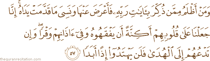 وَمَنْ أَظْلَمُ مِمَّنْ ذُكِّرَ بِآيَاتِ رَبِّهِ فَأَعْرَضَ عَنْهَا وَنَسِيَ مَا قَدَّمَتْ يَدَاهُ ۚ إِنَّا جَعَلْنَا عَلَىٰ قُلُوبِهِمْ أَكِنَّةً أَنْ يَفْقَهُوهُ وَفِي آذَانِهِمْ وَقْرًا ۖ وَإِنْ تَدْعُهُمْ إِلَى الْهُدَىٰ فَلَنْ يَهْتَدُوا إِذًا أَبَدًا