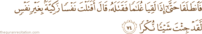فَانْطَلَقَا حَتَّىٰ إِذَا لَقِيَا غُلَامًا فَقَتَلَهُ قَالَ أَقَتَلْتَ نَفْسًا زَكِيَّةً بِغَيْرِ نَفْسٍ لَقَدْ جِئْتَ شَيْئًا نُكْرًا