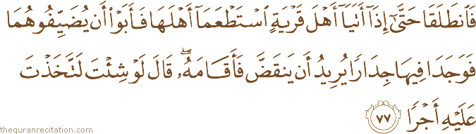 فَانْطَلَقَا حَتَّىٰ إِذَا أَتَيَا أَهْلَ قَرْيَةٍ اسْتَطْعَمَا أَهْلَهَا فَأَبَوْا أَنْ يُضَيِّفُوهُمَا فَوَجَدَا فِيهَا جِدَارًا يُرِيدُ أَنْ يَنْقَضَّ فَأَقَامَهُ ۖ قَالَ لَوْ شِئْتَ لَاتَّخَذْتَ عَلَيْهِ أَجْرًا