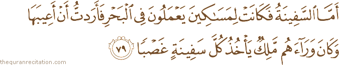 أَمَّا السَّفِينَةُ فَكَانَتْ لِمَسَاكِينَ يَعْمَلُونَ فِي الْبَحْرِ فَأَرَدْتُ أَنْ أَعِيبَهَا وَكَانَ وَرَاءَهُمْ مَلِكٌ يَأْخُذُ كُلَّ سَفِينَةٍ غَصْبًا