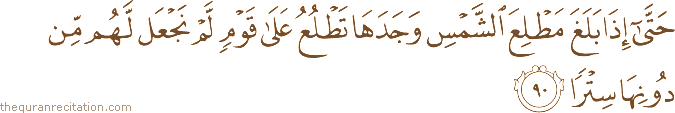 حَتَّىٰ إِذَا بَلَغَ مَطْلِعَ الشَّمْسِ وَجَدَهَا تَطْلُعُ عَلَىٰ قَوْمٍ لَمْ نَجْعَلْ لَهُمْ مِنْ دُونِهَا سِتْرًا