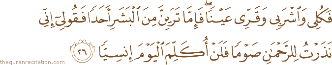 فَكُلِي وَاشْرَبِي وَقَرِّي عَيْنًا ۖ فَإِمَّا تَرَيِنَّ مِنَ الْبَشَرِ أَحَدًا فَقُولِي إِنِّي نَذَرْتُ لِلرَّحْمَٰنِ صَوْمًا فَلَنْ أُكَلِّمَ الْيَوْمَ إِنْسِيًّا