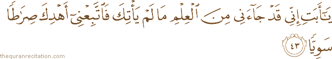 يَا أَبَتِ إِنِّي قَدْ جَاءَنِي مِنَ الْعِلْمِ مَا لَمْ يَأْتِكَ فَاتَّبِعْنِي أَهْدِكَ صِرَاطًا سَوِيًّا