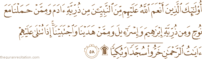 أُولَٰئِكَ الَّذِينَ أَنْعَمَ اللَّهُ عَلَيْهِمْ مِنَ النَّبِيِّينَ مِنْ ذُرِّيَّةِ آدَمَ وَمِمَّنْ حَمَلْنَا مَعَ نُوحٍ وَمِنْ ذُرِّيَّةِ إِبْرَاهِيمَ وَإِسْرَائِيلَ وَمِمَّنْ هَدَيْنَا وَاجْتَبَيْنَا ۚ إِذَا تُتْلَىٰ عَلَيْهِمْ آيَاتُ الرَّحْمَٰنِ خَرُّوا سُجَّدًا وَبُكِيًّا ۩
