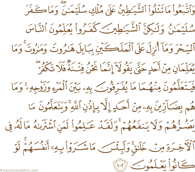 وَاتَّبَعُوا مَا تَتْلُو الشَّيَاطِينُ عَلَىٰ مُلْكِ سُلَيْمَانَ ۖ وَمَا كَفَرَ سُلَيْمَانُ وَلَٰكِنَّ الشَّيَاطِينَ كَفَرُوا يُعَلِّمُونَ النَّاسَ السِّحْرَ وَمَا أُنْزِلَ عَلَى الْمَلَكَيْنِ بِبَابِلَ هَارُوتَ وَمَارُوتَ ۚ وَمَا يُعَلِّمَانِ مِنْ أَحَدٍ حَتَّىٰ يَقُولَا إِنَّمَا نَحْنُ فِتْنَةٌ فَلَا تَكْفُرْ ۖ فَيَتَعَلَّمُونَ مِنْهُمَا مَا يُفَرِّقُونَ بِهِ بَيْنَ الْمَرْءِ وَزَوْجِهِ ۚ وَمَا هُمْ بِضَارِّينَ بِهِ مِنْ أَحَدٍ إِلَّا بِإِذْنِ اللَّهِ ۚ وَيَتَعَلَّمُونَ مَا يَضُرُّهُمْ وَلَا يَنْفَعُهُمْ ۚ وَلَقَدْ عَلِمُوا لَمَنِ اشْتَرَاهُ مَا لَهُ فِي الْآخِرَةِ مِنْ خَلَاقٍ ۚ وَلَبِئْسَ مَا شَرَوْا بِهِ أَنْفُسَهُمْ ۚ لَوْ كَانُوا يَعْلَمُونَ