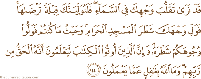 قَدْ نَرَىٰ تَقَلُّبَ وَجْهِكَ فِي السَّمَاءِ ۖ فَلَنُوَلِّيَنَّكَ قِبْلَةً تَرْضَاهَا ۚ فَوَلِّ وَجْهَكَ شَطْرَ الْمَسْجِدِ الْحَرَامِ ۚ وَحَيْثُ مَا كُنْتُمْ فَوَلُّوا وُجُوهَكُمْ شَطْرَهُ ۗ وَإِنَّ الَّذِينَ أُوتُوا الْكِتَابَ لَيَعْلَمُونَ أَنَّهُ الْحَقُّ مِنْ رَبِّهِمْ ۗ وَمَا اللَّهُ بِغَافِلٍ عَمَّا يَعْمَلُونَ