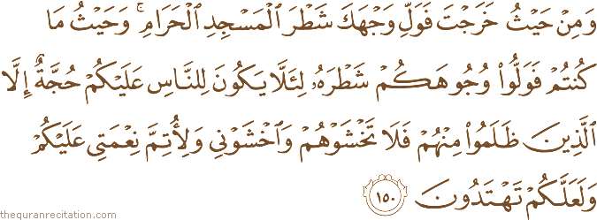 وَمِنْ حَيْثُ خَرَجْتَ فَوَلِّ وَجْهَكَ شَطْرَ الْمَسْجِدِ الْحَرَامِ ۚ وَحَيْثُ مَا كُنْتُمْ فَوَلُّوا وُجُوهَكُمْ شَطْرَهُ لِئَلَّا يَكُونَ لِلنَّاسِ عَلَيْكُمْ حُجَّةٌ إِلَّا الَّذِينَ ظَلَمُوا مِنْهُمْ فَلَا تَخْشَوْهُمْ وَاخْشَوْنِي وَلِأُتِمَّ نِعْمَتِي عَلَيْكُمْ وَلَعَلَّكُمْ تَهْتَدُونَ