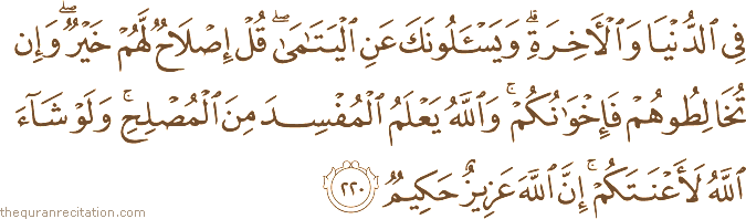 فِي الدُّنْيَا وَالْآخِرَةِ ۗ وَيَسْأَلُونَكَ عَنِ الْيَتَامَىٰ ۖ قُلْ إِصْلَاحٌ لَهُمْ خَيْرٌ ۖ وَإِنْ تُخَالِطُوهُمْ فَإِخْوَانُكُمْ ۚ وَاللَّهُ يَعْلَمُ الْمُفْسِدَ مِنَ الْمُصْلِحِ ۚ وَلَوْ شَاءَ اللَّهُ لَأَعْنَتَكُمْ ۚ إِنَّ اللَّهَ عَزِيزٌ حَكِيمٌ
