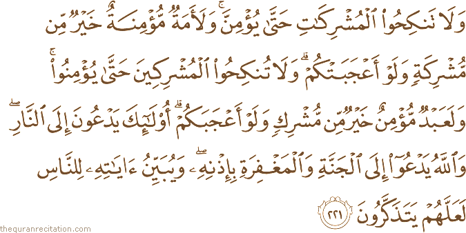 وَلَا تَنْكِحُوا الْمُشْرِكَاتِ حَتَّىٰ يُؤْمِنَّ ۚ وَلَأَمَةٌ مُؤْمِنَةٌ خَيْرٌ مِنْ مُشْرِكَةٍ وَلَوْ أَعْجَبَتْكُمْ ۗ وَلَا تُنْكِحُوا الْمُشْرِكِينَ حَتَّىٰ يُؤْمِنُوا ۚ وَلَعَبْدٌ مُؤْمِنٌ خَيْرٌ مِنْ مُشْرِكٍ وَلَوْ أَعْجَبَكُمْ ۗ أُولَٰئِكَ يَدْعُونَ إِلَى النَّارِ ۖ وَاللَّهُ يَدْعُو إِلَى الْجَنَّةِ وَالْمَغْفِرَةِ بِإِذْنِهِ ۖ وَيُبَيِّنُ آيَاتِهِ لِلنَّاسِ لَعَلَّهُمْ يَتَذَكَّرُونَ